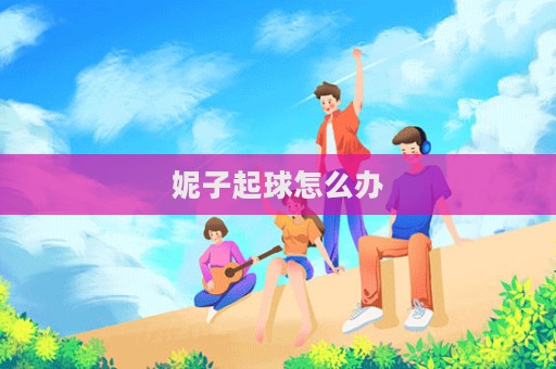 妮子起球怎么办  第1张