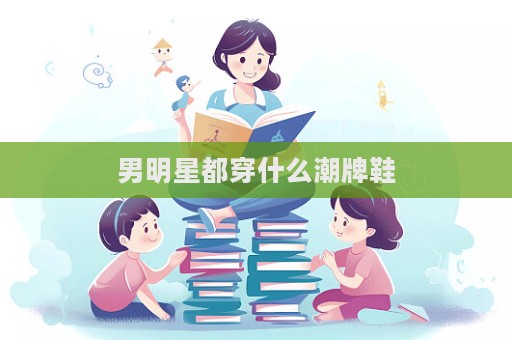 男明星都穿什么潮牌鞋  第1张